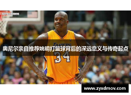 奥尼尔亲自推荐姚明打篮球背后的深远意义与传奇起点