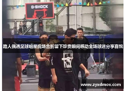 路人偶遇足球明星现场合影留下珍贵瞬间感动全场球迷分享喜悦