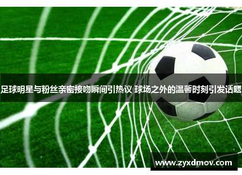 足球明星与粉丝亲密接吻瞬间引热议 球场之外的温馨时刻引发话题