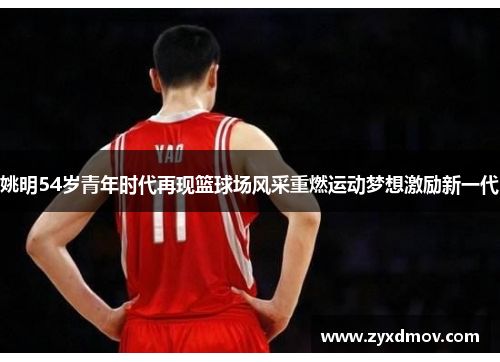 姚明54岁青年时代再现篮球场风采重燃运动梦想激励新一代
