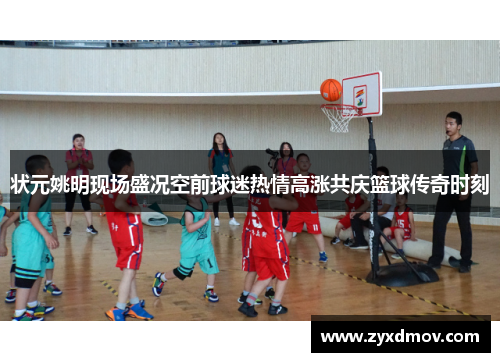 状元姚明现场盛况空前球迷热情高涨共庆篮球传奇时刻