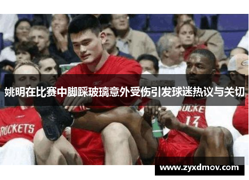 姚明在比赛中脚踩玻璃意外受伤引发球迷热议与关切